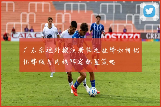 广东宏远外援注册临近杜锋如何优化锋线与内线阵容配置策略